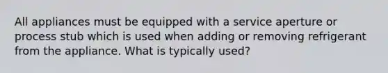 All appliances must be equipped with a service aperture or process stub which is used when adding or removing refrigerant from the appliance. What is typically used?