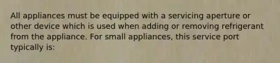 All appliances must be equipped with a servicing aperture or other device which is used when adding or removing refrigerant from the appliance. For small appliances, this service port typically is: