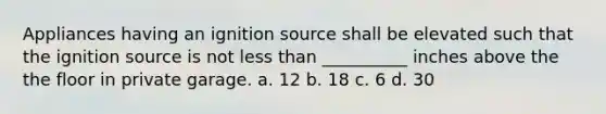 Appliances having an ignition source shall be elevated such that the ignition source is not less than __________ inches above the the floor in private garage. a. 12 b. 18 c. 6 d. 30