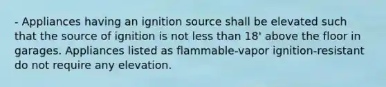 - Appliances having an ignition source shall be elevated such that the source of ignition is not less than 18' above the floor in garages. Appliances listed as flammable-vapor ignition-resistant do not require any elevation.