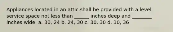 Appliances located in an attic shall be provided with a level service space not less than ______ inches deep and ________ inches wide. a. 30, 24 b. 24, 30 c. 30, 30 d. 30, 36