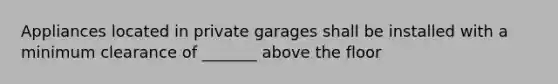 Appliances located in private garages shall be installed with a minimum clearance of _______ above the floor