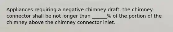 Appliances requiring a negative chimney draft, the chimney connector shall be not longer than ______% of the portion of the chimney above the chimney connector inlet.