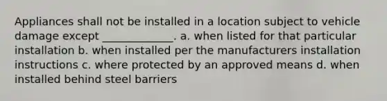 Appliances shall not be installed in a location subject to vehicle damage except _____________. a. when listed for that particular installation b. when installed per the manufacturers installation instructions c. where protected by an approved means d. when installed behind steel barriers