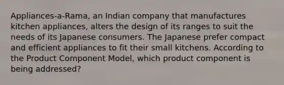 Appliances-a-Rama, an Indian company that manufactures kitchen appliances, alters the design of its ranges to suit the needs of its Japanese consumers. The Japanese prefer compact and efficient appliances to fit their small kitchens. According to the Product Component Model, which product component is being addressed?