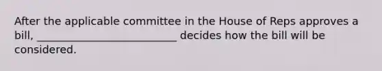 After the applicable committee in the House of Reps approves a bill, __________________________ decides how the bill will be considered.