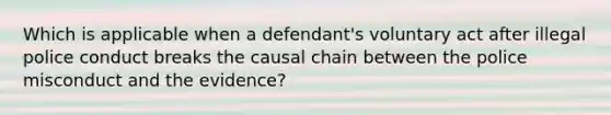 Which is applicable when a defendant's voluntary act after illegal police conduct breaks the causal chain between the police misconduct and the evidence?