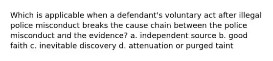 Which is applicable when a defendant's voluntary act after illegal police misconduct breaks the cause chain between the police misconduct and the evidence? a. independent source b. good faith c. inevitable discovery d. attenuation or purged taint