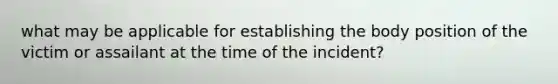 what may be applicable for establishing the body position of the victim or assailant at the time of the incident?