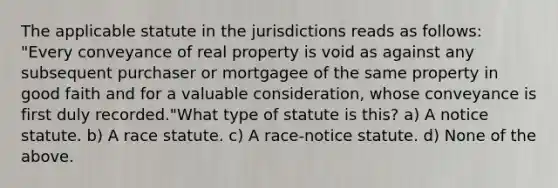 The applicable statute in the jurisdictions reads as follows: "Every conveyance of real property is void as against any subsequent purchaser or mortgagee of the same property in good faith and for a valuable consideration, whose conveyance is first duly recorded."What type of statute is this? a) A notice statute. b) A race statute. c) A race-notice statute. d) None of the above.