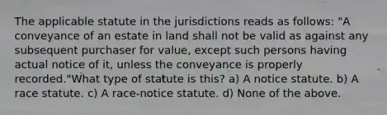 The applicable statute in the jurisdictions reads as follows: "A conveyance of an estate in land shall not be valid as against any subsequent purchaser for value, except such persons having actual notice of it, unless the conveyance is properly recorded."What type of statute is this? a) A notice statute. b) A race statute. c) A race-notice statute. d) None of the above.