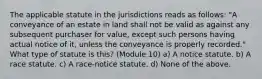 The applicable statute in the jurisdictions reads as follows: "A conveyance of an estate in land shall not be valid as against any subsequent purchaser for value, except such persons having actual notice of it, unless the conveyance is properly recorded." What type of statute is this? (Module 10) a) A notice statute. b) A race statute. c) A race-notice statute. d) None of the above.