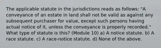 The applicable statute in the jurisdictions reads as follows: "A conveyance of an estate in land shall not be valid as against any subsequent purchaser for value, except such persons having actual notice of it, unless the conveyance is properly recorded." What type of statute is this? (Module 10) a) A notice statute. b) A race statute. c) A race-notice statute. d) None of the above.