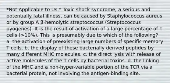 *Not Applicable to Us.* Toxic shock syndrome, a serious and potentially fatal illness, can be caused by Staphylococcus aureus or by group A β-hemolytic streptococcus (Streptococcus pyogenes). It is the result of activation of a large percentage of T cells (>10%). This is presumably due to which of the following? a. the activation of preexisting large numbers of specific memory T cells. b. the display of these bacterially derived peptides by many different MHC molecules. c. the direct lysis with release of active molecules of the T cells by bacterial toxins. d. the linking of the MHC and a non-hyper-variable portion of the TCR via a bacterial protein, not involving the antigen-binding site.