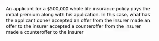 An applicant for a 500,000 whole life insurance policy pays the initial premium along with his application. In this case, what has the applicant done? accepted an offer from the insurer made an offer to the insurer accepted a counteroffer from the insurer made a counteroffer to the insurer