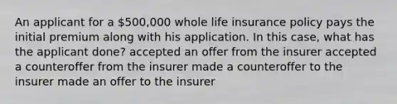 An applicant for a 500,000 whole life insurance policy pays the initial premium along with his application. In this case, what has the applicant done? accepted an offer from the insurer accepted a counteroffer from the insurer made a counteroffer to the insurer made an offer to the insurer