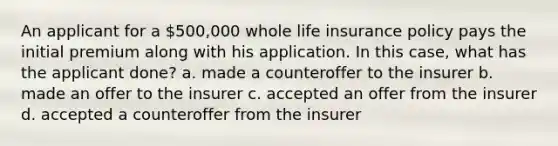 An applicant for a 500,000 whole life insurance policy pays the initial premium along with his application. In this case, what has the applicant done? a. made a counteroffer to the insurer b. made an offer to the insurer c. accepted an offer from the insurer d. accepted a counteroffer from the insurer