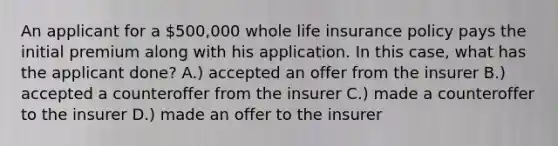 An applicant for a 500,000 whole life insurance policy pays the initial premium along with his application. In this case, what has the applicant done? A.) accepted an offer from the insurer B.) accepted a counteroffer from the insurer C.) made a counteroffer to the insurer D.) made an offer to the insurer