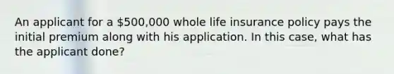 An applicant for a 500,000 whole life insurance policy pays the initial premium along with his application. In this case, what has the applicant done?