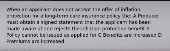 When an applicant does not accept the offer of inflation protection for a long-term care insurance policy the: A Producer must obtain a signed statement that the applicant has been made aware of and rejects the inflation protection benefit B Policy cannot be issued as applied for C Benefits are increased D Premiums are increased