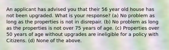 An applicant has advised you that their 56 year old house has not been upgraded. What is your response? (a) No problem as long as the properties is not in disrepair. (b) No problem as long as the properties is not over 75 years of age. (c) Properties over 50 years of age without upgrades are ineligible for a policy with Citizens. (d) None of the above.