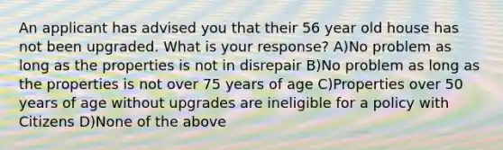 An applicant has advised you that their 56 year old house has not been upgraded. What is your response? A)No problem as long as the properties is not in disrepair B)No problem as long as the properties is not over 75 years of age C)Properties over 50 years of age without upgrades are ineligible for a policy with Citizens D)None of the above