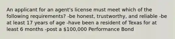 An applicant for an agent's license must meet which of the following requirements? -be honest, trustworthy, and reliable -be at least 17 years of age -have been a resident of Texas for at least 6 months -post a 100,000 Performance Bond