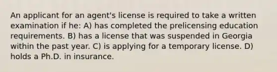 An applicant for an agent's license is required to take a written examination if he: A) has completed the prelicensing education requirements. B) has a license that was suspended in Georgia within the past year. C) is applying for a temporary license. D) holds a Ph.D. in insurance.