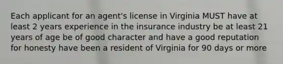 Each applicant for an agent's license in Virginia MUST have at least 2 years experience in the insurance industry be at least 21 years of age be of good character and have a good reputation for honesty have been a resident of Virginia for 90 days or more