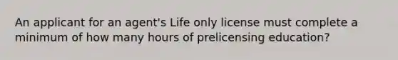 An applicant for an agent's Life only license must complete a minimum of how many hours of prelicensing education?