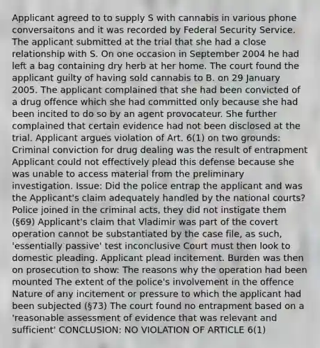 Applicant agreed to to supply S with cannabis in various phone conversaitons and it was recorded by Federal Security Service. The applicant submitted at the trial that she had a close relationship with S. On one occasion in September 2004 he had left a bag containing dry herb at her home. The court found the applicant guilty of having sold cannabis to B. on 29 January 2005. The applicant complained that she had been convicted of a drug offence which she had committed only because she had been incited to do so by an agent provocateur. She further complained that certain evidence had not been disclosed at the trial. Applicant argues violation of Art. 6(1) on two grounds: Criminal conviction for drug dealing was the result of entrapment Applicant could not effectively plead this defense because she was unable to access material from the preliminary investigation. Issue: Did the police entrap the applicant and was the Applicant's claim adequately handled by the national courts? Police joined in the criminal acts, they did not instigate them (§69) Applicant's claim that Vladimir was part of the covert operation cannot be substantiated by the case file, as such, 'essentially passive' test inconclusive Court must then look to domestic pleading. Applicant plead incitement. Burden was then on prosecution to show: The reasons why the operation had been mounted The extent of the police's involvement in the offence Nature of any incitement or pressure to which the applicant had been subjected (§73) The court found no entrapment based on a 'reasonable assessment of evidence that was relevant and sufficient' CONCLUSION: NO VIOLATION OF ARTICLE 6(1)