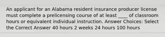 An applicant for an Alabama resident insurance producer license must complete a prelicensing course of at least ____ of classroom hours or equivalent individual instruction. Answer Choices: Select the Correct Answer 40 hours 2 weeks 24 hours 100 hours