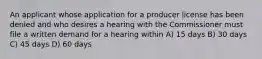 An applicant whose application for a producer license has been denied and who desires a hearing with the Commissioner must file a written demand for a hearing within A) 15 days B) 30 days C) 45 days D) 60 days