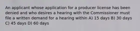 An applicant whose application for a producer license has been denied and who desires a hearing with the Commissioner must file a written demand for a hearing within A) 15 days B) 30 days C) 45 days D) 60 days