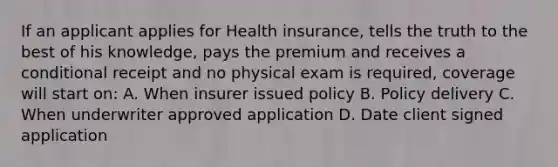 If an applicant applies for Health insurance, tells the truth to the best of his knowledge, pays the premium and receives a conditional receipt and no physical exam is required, coverage will start on: A. When insurer issued policy B. Policy delivery C. When underwriter approved application D. Date client signed application