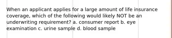 When an applicant applies for a large amount of life insurance coverage, which of the following would likely NOT be an underwriting requirement? a. consumer report b. eye examination c. urine sample d. blood sample