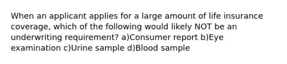 When an applicant applies for a large amount of life insurance coverage, which of the following would likely NOT be an underwriting requirement? a)Consumer report b)Eye examination c)Urine sample d)Blood sample