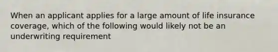 When an applicant applies for a large amount of life insurance coverage, which of the following would likely not be an underwriting requirement