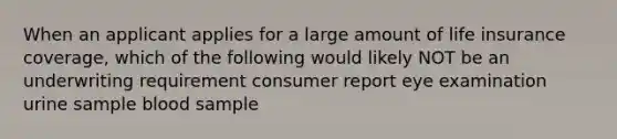 When an applicant applies for a large amount of life insurance coverage, which of the following would likely NOT be an underwriting requirement consumer report eye examination urine sample blood sample