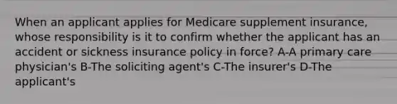 When an applicant applies for Medicare supplement insurance, whose responsibility is it to confirm whether the applicant has an accident or sickness insurance policy in force? A-A primary care physician's B-The soliciting agent's C-The insurer's D-The applicant's