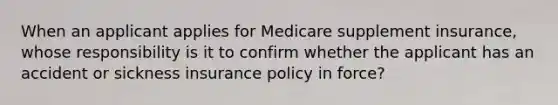 When an applicant applies for Medicare supplement insurance, whose responsibility is it to confirm whether the applicant has an accident or sickness insurance policy in force?