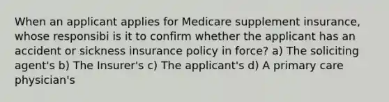 When an applicant applies for Medicare supplement insurance, whose responsibi is it to confirm whether the applicant has an accident or sickness insurance policy in force? a) The soliciting agent's b) The Insurer's c) The applicant's d) A primary care physician's