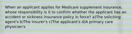 When an applicant applies for Medicare supplement insurance, whose responsibility is it to confirm whether the applicant has an accident or sickness insurance policy in force? a)The soliciting agent's b)The insurer's c)The applicant's d)A primary care physician's