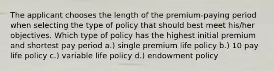 The applicant chooses the length of the premium-paying period when selecting the type of policy that should best meet his/her objectives. Which type of policy has the highest initial premium and shortest pay period a.) single premium life policy b.) 10 pay life policy c.) variable life policy d.) endowment policy