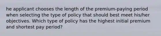 he applicant chooses the length of the premium-paying period when selecting the type of policy that should best meet his/her objectives. Which type of policy has the highest initial premium and shortest pay period?