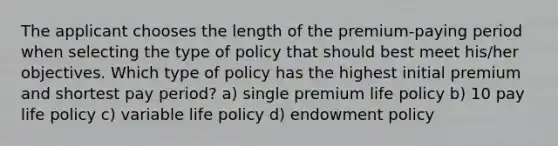 The applicant chooses the length of the premium-paying period when selecting the type of policy that should best meet his/her objectives. Which type of policy has the highest initial premium and shortest pay period? a) single premium life policy b) 10 pay life policy c) variable life policy d) endowment policy