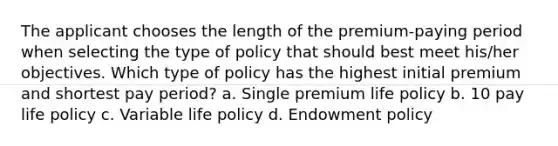 The applicant chooses the length of the premium-paying period when selecting the type of policy that should best meet his/her objectives. Which type of policy has the highest initial premium and shortest pay period? a. Single premium life policy b. 10 pay life policy c. Variable life policy d. Endowment policy