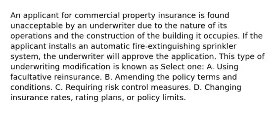 An applicant for commercial property insurance is found unacceptable by an underwriter due to the nature of its operations and the construction of the building it occupies. If the applicant installs an automatic fire-extinguishing sprinkler system, the underwriter will approve the application. This type of underwriting modification is known as Select one: A. Using facultative reinsurance. B. Amending the policy terms and conditions. C. Requiring risk control measures. D. Changing insurance rates, rating plans, or policy limits.