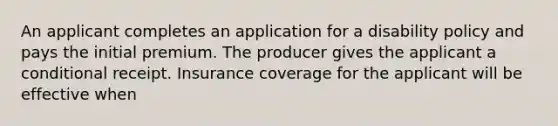 An applicant completes an application for a disability policy and pays the initial premium. The producer gives the applicant a conditional receipt. Insurance coverage for the applicant will be effective when