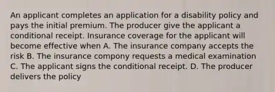 An applicant completes an application for a disability policy and pays the initial premium. The producer give the applicant a conditional receipt. Insurance coverage for the applicant will become effective when A. The insurance company accepts the risk B. The insurance compony requests a medical examination C. The applicant signs the conditional receipt. D. The producer delivers the policy